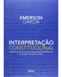 Interpretação constitucional - A resolução das conflitualidades intrínsecas da norma constitucional - 1ª Edição | 2015